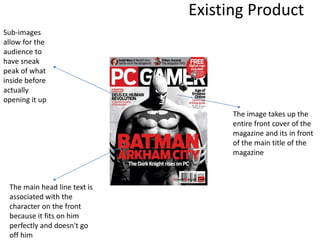 Existing Product
The image takes up the
entire front cover of the
magazine and its in front
of the main title of the
magazine
The main head line text is
associated with the
character on the front
because it fits on him
perfectly and doesn't go
off him
Sub-images
allow for the
audience to
have sneak
peak of what
inside before
actually
opening it up
 
