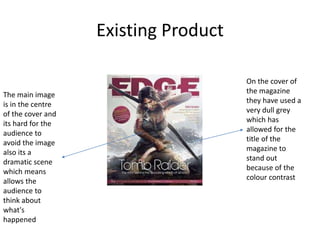 Existing Product
On the cover of
the magazine
they have used a
very dull grey
which has
allowed for the
title of the
magazine to
stand out
because of the
colour contrast
The main image
is in the centre
of the cover and
its hard for the
audience to
avoid the image
also its a
dramatic scene
which means
allows the
audience to
think about
what's
happened
 