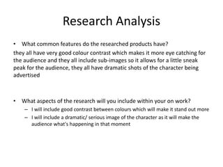 Research Analysis
• What common features do the researched products have?
they all have very good colour contrast which makes it more eye catching for
the audience and they all include sub-images so it allows for a little sneak
peak for the audience, they all have dramatic shots of the character being
advertised
• What aspects of the research will you include within your on work?
– I will include good contrast between colours which will make it stand out more
– I will include a dramatic/ serious image of the character as it will make the
audience what's happening in that moment
 