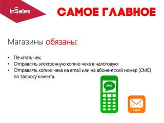 Магазины обязаны:
• Печатать чек;
• Отправлять электронную копию чека в налоговую;
• Отправлять копию чека на email или на абонентский номер (СМС)
по запросу клиента.
 
