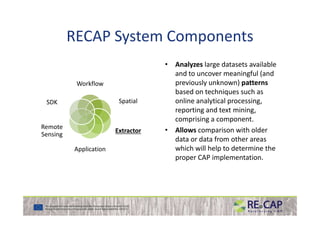 RECAP System Components
Workflow
SpatialSDK
• Analyzes large datasets available
and to uncover meaningful (and
previously unknown) patterns
based on techniques such as
online analytical processing,
reporting and text mining,
ExtractorExtractor
Application
Remote
Sensing
reporting and text mining,
comprising a component.
• Allows comparison with older
data or data from other areas
which will help to determine the
proper CAP implementation.
 