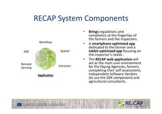RECAP System Components
Workflow
SpatialSDK
• Brings regulations and
compliance at the fingertips of
the farmers and the inspectors.
• A smartphone optimized app
dedicated to the farmer and a
tablet-optimized app focusing on
the inspector’s needs.
The RECAP web application will
Extractor
ApplicationApplication
Remote
Sensing
• The RECAP web application will
act as the main user environment
for the Paying Agencies, farmers
completing their self-assessment,
Independent Software Vendors
(to use the SDK component) and
agricultural consultants.
 