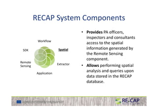 RECAP System Components
Workflow
SpatialSpatialSDK
• Provides PA officers,
inspectors and consultants
access to the spatial
information generated by
the Remote Sensing
Extractor
Application
Remote
Sensing
the Remote Sensing
component.
• Allows performing spatial
analysis and queries upon
data stored in the RECAP
database.
 