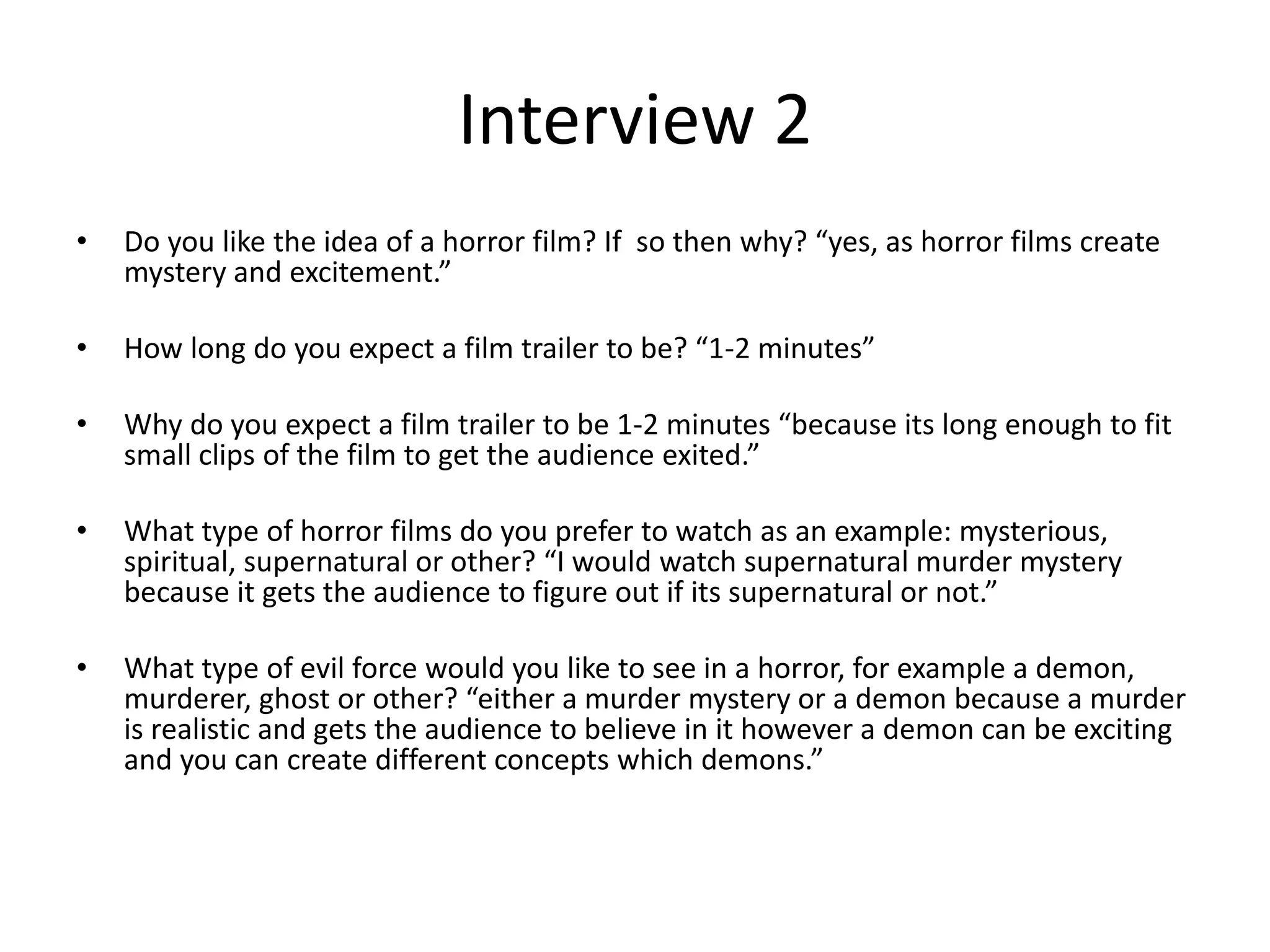Interview 2
• Do you like the idea of a horror film? If so then why? “yes, as horror films create
mystery and excitement.”
• How long do you expect a film trailer to be? “1-2 minutes”
• Why do you expect a film trailer to be 1-2 minutes “because its long enough to fit
small clips of the film to get the audience exited.”
• What type of horror films do you prefer to watch as an example: mysterious,
spiritual, supernatural or other? “I would watch supernatural murder mystery
because it gets the audience to figure out if its supernatural or not.”
• What type of evil force would you like to see in a horror, for example a demon,
murderer, ghost or other? “either a murder mystery or a demon because a murder
is realistic and gets the audience to believe in it however a demon can be exciting
and you can create different concepts which demons.”
 