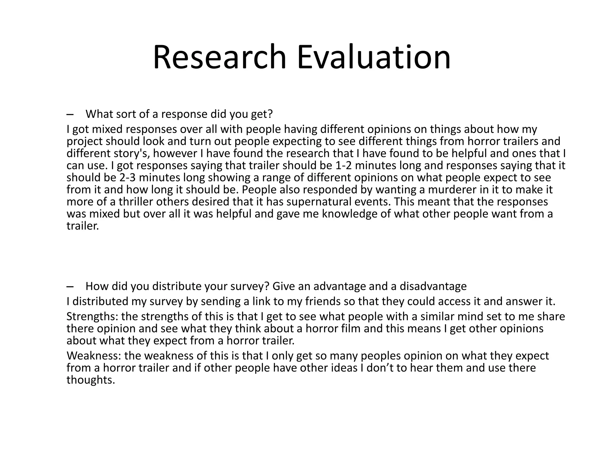 Research Evaluation
– What sort of a response did you get?
I got mixed responses over all with people having different opinions on things about how my
project should look and turn out people expecting to see different things from horror trailers and
different story's, however I have found the research that I have found to be helpful and ones that I
can use. I got responses saying that trailer should be 1-2 minutes long and responses saying that it
should be 2-3 minutes long showing a range of different opinions on what people expect to see
from it and how long it should be. People also responded by wanting a murderer in it to make it
more of a thriller others desired that it has supernatural events. This meant that the responses
was mixed but over all it was helpful and gave me knowledge of what other people want from a
trailer.
– How did you distribute your survey? Give an advantage and a disadvantage
I distributed my survey by sending a link to my friends so that they could access it and answer it.
Strengths: the strengths of this is that I get to see what people with a similar mind set to me share
there opinion and see what they think about a horror film and this means I get other opinions
about what they expect from a horror trailer.
Weakness: the weakness of this is that I only get so many peoples opinion on what they expect
from a horror trailer and if other people have other ideas I don’t to hear them and use there
thoughts.
 