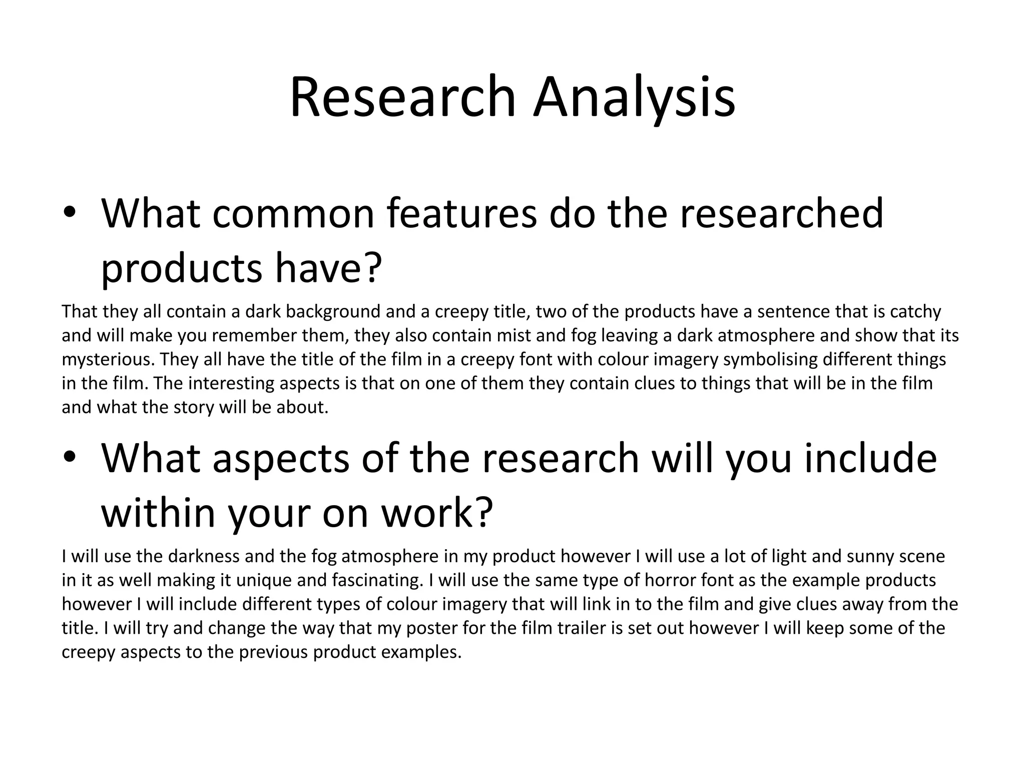 Research Analysis
• What common features do the researched
products have?
That they all contain a dark background and a creepy title, two of the products have a sentence that is catchy
and will make you remember them, they also contain mist and fog leaving a dark atmosphere and show that its
mysterious. They all have the title of the film in a creepy font with colour imagery symbolising different things
in the film. The interesting aspects is that on one of them they contain clues to things that will be in the film
and what the story will be about.
• What aspects of the research will you include
within your on work?
I will use the darkness and the fog atmosphere in my product however I will use a lot of light and sunny scene
in it as well making it unique and fascinating. I will use the same type of horror font as the example products
however I will include different types of colour imagery that will link in to the film and give clues away from the
title. I will try and change the way that my poster for the film trailer is set out however I will keep some of the
creepy aspects to the previous product examples.
 