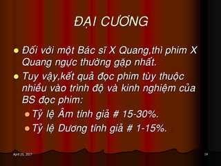 14April 25, 2017
ÑAÏI CÖÔNG
 Ñoái vôùi moät Baùc só X Quang,thì phim X
Quang ngöïc thöôøng gaëp nhaát.
 Tuy vaäy,keát quaû ñoïc phim tuøy thuoäc
nhieàu vaøo trình ñoä vaø kinh nghieäm cuûa
BS ñoïc phim:
Tyû leä AÂm tính giaû # 15-30%.
Tyû leä Döông tính giaû # 1-15%.
 