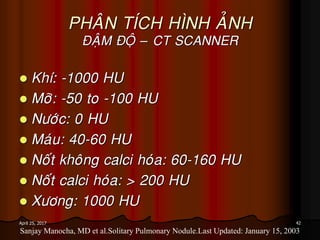 42April 25, 2017
PHAÂN TÍCH HÌNH AÛNH
ÑAÄM ÑOÄ – CT SCANNER
 Khí: -1000 HU
 Môõ: -50 to -100 HU
 Nöôùc: 0 HU
 Maùu: 40-60 HU
 Noát khoâng calci hoùa: 60-160 HU
 Noát calci hoùa: > 200 HU
 Xöông: 1000 HU
Sanjay Manocha, MD et al.Solitary Pulmonary Nodule.Last Updated: January 15, 2003
 