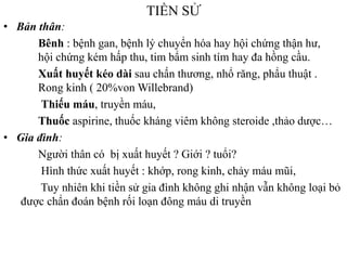 TIỀN SỬ
• Bản thân:
Bênh : bệnh gan, bệnh lý chuyển hóa hay hội chứng thận hƣ,
hội chứng kém hấp thu, tim bẩm sinh tím hay đa hồng cầu.
Xuất huyết kéo dài sau chấn thƣơng, nhổ răng, phẩu thuật .
Rong kinh ( 20%von Willebrand)
Thiếu máu, truyền máu,
Thuốc aspirine, thuốc kháng viêm không steroide ,thảo dƣợc…
• Gia đình:
Ngƣời thân có bị xuất huyết ? Giới ? tuổi?
Hình thức xuất huyết : khớp, rong kinh, chảy máu mũi,
Tuy nhiên khi tiền sử gia đình không ghi nhận vẫn không loại bỏ
đƣợc chẩn đoán bệnh rối loạn đông máu di truyền
 