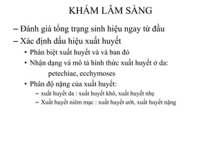KHÁM LÂM SÀNG
– Đánh giá tổng trạng sinh hiệu ngay từ đầu
– Xác định dấu hiệu xuất huyết
• Phân biệt xuất huyết và và ban đỏ
• Nhận dạng và mô tả hình thức xuất huyết ở da:
petechiae, ecchymoses
• Phân độ nặng của xuất huyết:
– xuất huyết da : xuất huyết khô, xuất huyết nhẹ
– Xuất huyết niêm mạc : xuất huyết ƣớt, xuất huyết nặng
 