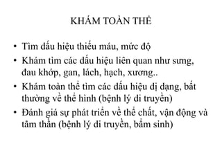 KHÁM TOÀN THỂ
• Tìm dấu hiệu thiếu máu, mức độ
• Khám tìm các dấu hiệu liên quan nhƣ sƣng,
đau khớp, gan, lách, hạch, xƣơng..
• Khám toàn thể tìm các dấu hiệu dị dạng, bất
thƣờng về thể hình (bệnh lý di truyền)
• Đánh giá sự phát triển về thể chất, vận động và
tâm thần (bệnh lý di truyền, bẩm sinh)
 