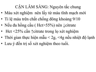 CẬN LÂM SÀNG: Nguyên tắc chung
• Máu xét nghiệm nên lấy từ máu tĩnh mạch mới
• Tỉ lệ máu trên chất chống đông khoảng 9/10
• Nếu đa hồng cầu ( Hct>55%) nên ↓citrate
• Hct <25% cần ↑citrate trong lọ xét nghiệm
• Thời gian thực hiện mẫu < 2g, <4g nếu nhiệt độ lạnh
• Lƣu ý đến trị số xét nghiệm theo tuổi.
 