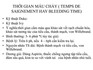 THỜI GIAN MÁU CHẢY ( TEMPS DE
SAIGNEMENT HAY BLEEDING TIME)
• Kỹ thuật Duke:
• Kỹ thuật Ivy
• Ý nghĩa:thời gian cầm máu qua khảo sát vết rạch chuẩn hóa,
khảo sát tƣơng tác của tiểu cầu, thành mạch, von Willebrand.
• Bình thƣờng: 3- 6 phút *( tùy tác giả)
• Bệnh lý: Trên 6 ph, nếu 4 – 6ph cần kiểm tra lại.
• Nguyên nhân TS dài: Bệnh thành mạch và tiểu cầu, von
Willebrand.
• Dƣơng giả: Dùng Aspirin, thuốc chống ngƣng tập tiểu cầu,
đâm sâu quá, kim to so với vành tai của bệnh nhân nhỏ tuổi.
 