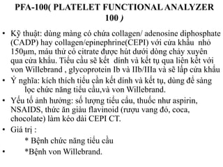 PFA-100( PLATELET FUNCTIONALANALYZER
100 )
• Kỹ thuật: dùng màng có chứa collagen/ adenosine diphosphate
(CADP) hay collagen/epinephrine(CEPI) với cửa khẩu nhỏ
150μm, máu thử có citrate đƣợc hút dƣới dòng chảy xuyên
qua cửa khẩu. Tiểu cầu sẽ kết dính và kết tụ qua liên kết với
von Willebrand , glycoprotein Ib và IIb/IIIa và sẽ lấp cửa khẩu
• Ý nghĩa: kích thích tiểu cần kết dính và kết tụ, dùng để sàng
lọc chức năng tiểu cầu,và von Willebrand.
• Yếu tố ảnh hƣởng: số lƣợng tiểu cẩu, thuốc nhƣ aspirin,
NSAIDS, thức ăn giàu flavinoid (rƣợu vang đỏ, coca,
chocolate) làm kéo dài CEPI CT.
• Giá trị :
* Bệnh chức năng tiểu cầu
• *Bệnh von Willebrand.
 