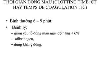 THỜI GIAN ĐÔNG MÁU (CLOTTING TIME: CT
HAY TEMPS DE COAGULATION :TC)
• Bình thƣờng 6 – 9 phút.
• Bệnh lý:
– giảm yếu tố đông máu mức độ nặng < 6%
– afibrinogen,
– dùng kháng đông.
 