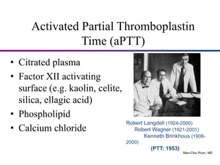 Activated Partial Thromboplastin
Time (aPTT)
• Citrated plasma
• Factor XII activating
surface (e.g. kaolin, celite,
silica, ellagic acid)
• Phospholipid
• Calcium chloride
Robert Langdell (1924-2000)
Robert Wagner (1921-2001)
Kenneth Brinkhous (1908-
2000)
(PTT: 1953)
1978
Man-Chiu Poon, MD
 