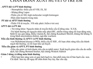CHẨN ĐOÁN XUẤT HUYẾT Ở TRẺ EM
. APTT dài và PT bình thường:
- Hemophilia: thiếu yếu tố VIII, IX, XI
- Kháng đông Lupus
-Thiếu yếu tố XII, high molecular weight kininogen
-Hiện diện heparin trong máu
PT dài và APTT bình thường
-Thiếu VII di truyền , VII mắc phải ( hiếm ở trẻ em)
APTT dài và PT dài
- Trẻ trông khỏe: Nguyên nhân di truyền thiếu yếu tố đông máu X,V,II,
-Trẻ bệnh thƣờng do nguyên nhân mắc phải:DIC, nhiễm trùng nặng rối loạn đông máu,
bệnh lý suy gan nặng, thiếu vitamin K, hội chứng Kasabach Merritt, kháng thể kháng X
trong bệnh amyloidosis (hiếm), ngộ độc warfarin.
Tiểu cầu bình thường và APTT và PT bình thường
-von Willebrand disease (vWD), thiếu yếu tố XIII , rối loạn chức năng tiểu cầu thành
mạch bất thƣờng ,và rối loạn tiêu sợi huyết.
Tiểu cầu giảm và APTT, PT bình thường
-Tiểu cầu giảm và kích thƣớc tiểu cầu to (phết máu): Xuất huyết giảm tiểu cầu do miễn
dịch, hội chứng Bernard Soulier, hội chứng Wiskott Aldrich
Giảm 3 dòng và đông máu bình thường
• - Phối hợp lâm sàng xem có gan lách hạch to, làm phết màu tìm tế bào bạch cầu non.
Chỉ định làm tủy đồ ngay để chẩn đoán Suy tủy, bạc cầu cấp.
 