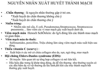NGUYÊN NHÂN XUẤT HUYẾT THÀNH MẠCH
• . Chấn thương : là nguyên nhân thƣờng gặp ở trẻ em.
• *Xuất huyết do chấn thƣơng không chủ ý
*Xuất huyết do chấn thƣơng chủ ý
• Nhiễm trùng:
* Nhiễm não mô cầu, E coli, Pseudomonas,Streptococcus, Streptococcus
pneumonia… làm viêm các vi mao mạch gây xuất huyết dƣới da.
• Viêm mạch máu Henoch SchÖnlein: do IgA đóng lên các thành mao mạch
và gian thận. .
• Viêm mạch máu do thuốc:
– Sulfonamides, penicillins. Triệu chứng lâm sàng viêm mạch máu xuất hiện sau
dùng.
• Thiếu vitamin C (scurvy) :
– Xuất hiện ở các mô có chứa collagen nhƣ da, sụn, ngà răng, mao mạch
• Hội chứng Ehlers-Danlos syndrome (EDS):
– Di truyền liên quan tới sự tổng hợp collagen và mô liên kết.
– Dấu hiệu đặc trƣng là khớp tăng động, da dễ tổn thƣơng nhƣ thƣờng xuyên có
các dấu bầm da và vết thƣơng da lâu lành,đôi khi cấu trúc thành mạch bất
thƣờng gây xuất huyết.
 