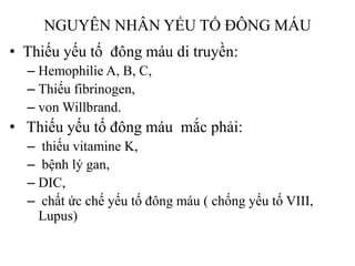 NGUYÊN NHÂN YẾU TỐ ĐÔNG MÁU
• Thiếu yếu tố đông máu di truyền:
– Hemophilie A, B, C,
– Thiếu fibrinogen,
– von Willbrand.
• Thiếu yếu tố đông máu mắc phải:
– thiếu vitamine K,
– bệnh lý gan,
– DIC,
– chất ức chế yếu tố đông máu ( chống yếu tố VIII,
Lupus)
 