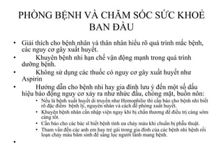 PHÕNG BỆNH VÀ CHĂM SÓC SỨC KHOẺ
BAN ĐẦU
• Giải thích cho bệnh nhân và thân nhân hiểu rõ quá trình mắc bệnh,
các nguy cơ gây xuất huyết.
• Khuyên bệnh nhi hạn chế vận động mạnh trong quá trình
dƣỡng bệnh.
• Không sử dụng các thuốc có nguy cơ gây xuất huyết nhƣ
Aspirin
• Hƣớng dẫn cho bệnh nhi hay gia đình lƣu ý đến một số dấu
hiệu báo động nguy cơ xảy ra nhƣ nhức đầu, chóng mặt, buồn nôn:
• Nếu là bệnh xuất huyết di truyền nhƣ Hemophilie thì cần báo cho bệnh nhi biết
rõ đặc điểm bệnh lý, nguyên nhân và cách đề phòng xuất huyết.
• Khuyên bệnh nhân cần nhập viện ngay khi bị chấn thƣơng để điều trị càng sớm
càng tốt.
• Cần báo cho các bác sĩ biết bệnh tình ƣa chảy máu khi chuẩn bị phẫu thuật.
• Tham vấn đến các anh em hay trẻ gái trong gia đình của các bệnh nhi bệnh rối
loạn chảy máu bẩm sinh để sàng lọc ngƣời lành mang bệnh.
•
 