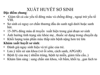 XUẤT HUYẾT SƠ SINH
Đặc điểm chung:
• Giảm tất cả các yếu tố đông máu và chống đông , ngoại trừ yếu tố
VIII.
• Sơ sinh có nguy cơ chấn thƣơng đầu do sanh ngã dƣới hoặc sanh
hút.
• 15-30% đông máu di truyền xuất hiện trong giai đoạn sơ sinh
• Ảnh hƣởng tình trạng sức khỏe mẹ , thuốc sử dụng trong chuyển dạ
• Khối lƣợng toàn phần máu thấp nên bệnh nặng hơn trẻ lớn
Khám xuất huyết sơ sinh:
• Đánh giá ngay sinh hiệu và tri giác của trẻ.
• Lƣu ý tiền sử sản khoa (vở ối sớm, cách sanh, APGAR)
• Bệnh lý của mẹ ( nhiễm trùng, bệnh tự miễn, giảm tiểu cầu..)
• Khám lâm sàng : sang chấn sản khoa, vết bầm, khối tụ , gan lách to
 