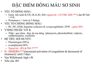 ĐẶC ĐIỂM ĐÔNG MÁU SƠ SINH
• YẾU TỐ ĐÔNG MÁU:
– Giảm khi sanh II,VII, IX,X,XI, XII ( ngoại trừ : I,V,VIII, XIII,***) ,đạt BT khi
> 6 th .
– Premature ( = term at 3 tháng)
• YẾU TỐ CHỐNG ĐÔNG MÁU:
– PC, PS ,ATIII, heparine cofactors II, α-macroglobulin ,TFPI : giảm 50%
• YTĐM THUỘC VIT K
– Thấp : qua nhau , thai, do mẹ dùng (phenytoin, phenobartbital, valproic,
carbamazepine, warfarin).
• HỆ TIÊU SỢI HUYẾT:
– Plasminogen (50%),
– α-antiplasmin 80%
– Ngoại trừ : tPA & PAI ↑****
• D –DIMERS:***(increased activation of coagulation & decreased of
clearance): until 3 days
• Von Willebrand: high vW
• Tiểu cầu :BT
 