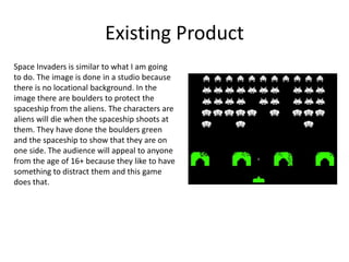 Existing Product
Space Invaders is similar to what I am going
to do. The image is done in a studio because
there is no locational background. In the
image there are boulders to protect the
spaceship from the aliens. The characters are
aliens will die when the spaceship shoots at
them. They have done the boulders green
and the spaceship to show that they are on
one side. The audience will appeal to anyone
from the age of 16+ because they like to have
something to distract them and this game
does that.
 