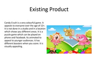 Existing Product
Candy Crush is a very colourful game. It
appeals to everyone over the age of 12+.
It is not done in a studio and in a location
which shows you different areas. It is a
puzzle game which can be played on
phone and Facebook. Its animated to
appeal to younger audiences. It has
different boosters when you score. It is
visually appealing.
 