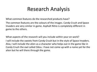 Research Analysis
What common features do the researched products have?
The common features are the colours of the images. Candy Crush and Space
Invaders are very similar in game. Asphalt Nitro is completely different in
game to the others.
What aspects of the research will you include within your on work?
I will include the sweets from Candy Crush but in the style of Space Invaders.
Also, I will include the alien as a character who helps out in the game like in
Candy Crush the owl called Odus. I have not come up with a name yet for the
alien but he will there through the game.
 