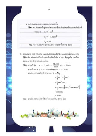 ข พลังงานจลน์ของลูกเทนนิสหลังกระทบพื้น
วิธีทำ หลังกระทบพื้นลูกเทนนิสกระดอนขึ้นมาด้วยอัตราเร็ว 10 เมตรต่อวินาที
จากสมการ 2mv
2
1
kE 
2(0.2)(10)
2
1
kE 
10JkE 
ตอบ พลังงานจลน์ของลูกเทนนิสหลังกระทบพื้นเท่ากับ 10 จูล
3. รถยนต์มวล 1000 กิโลกรัม ขณะแล่นด้วยความเร็ว 72 กิโลเมตรต่อชั่วโมง คนขับ
ใช้ห้ามล้อ หลังจากใช้ห้ามล้อ รถเคลื่อนที่ต่อไปอีก 10 เมตร จึงหยุดนิ่ง งานเนื่อง
จากแรงต้านที่ทาให้รถหยุดมีค่าเท่าใด
วิธีทา ความเร็วต้น u = 72 km/h =
60x60
72x1000 m/s = 20 m/s
ความเร็วปลาย v = 0 การกระจัดของรถ s = 10 m
งานเนื่องจากแรงต้านทาให้รถหยุด kEW Δ
= 2mu
2
12mv
2
1 
= )2u2m(v
2
1 
=  2(20m/s)2(0m/s)(1000kg)
2
1 
= 200,000 J
= 200 kJ
ตอบ งานเนื่องจากแรงต้านที่ทาให้รถหยุดเท่ากับ 200 กิโลจูล
-9-
 