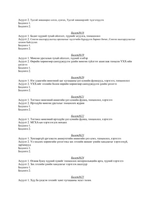 Асуулт 2. Тусгай зөвшөөрөл олгох, сунгах, Тусгай зөвшөөрлийг түдгэлзүүлэх
Бодлого 1.
Бодлого 2.
Билет№18
Асуулт 1. Бодит хүүний тухай ойлголт, түүнийг агуулга, тооцооолол
Асуулт 2. Сонгон шалгаруулалтад оролцохыг хүсэгчийн бүрдүүлэх баримт бичиг, Сонгон шалгаруулалтыг
зохион байгуулах
Бодлого 1.
Бодлого 2.
Билет№19
Асуулт 1. Мөнгөн урсгалын тухай ойлголт, түүний хэлбэр
Асуулт 2. Өөрийн хөрөнгөөр санхүүжүүлэх үеийн мөнгөн гүйлгээг ашиглаж тооцсон ҮХХ-ийн
үнэлгээ
Бодлого 1.
Бодлого 2.
Билет№20
Асуулт 1. Нэг удаагийн мөнгөний цаг хугацааны үнэ цэнийн функцууд, хэрэглээ, тооцооолол
Асуулт 2. ҮХХ-ийг зээлийн болон өөрийн хөрөнгөөр санхүүжүүлэх үеийн үнэлгээ
Бодлого 1.
Бодлого 2.
Билет№21
Асуулт 1. Тогтмол мөнгөний өнөөгийн үнэ цэнийн функц, тооцоолол, хэрэглээ
Асуулт 2. Ирээдүйн мөнгөн урсгалыг тооцоолох журам
Бодлого 1.
Бодлого 2.
Билет№22
Асуулт 1. Тогтмол мөнгөний ирээдүйн үнэ цэнийн функц, тооцоолол, хэрэглээ
Асуулт 2. МГХА-ын хэрэглэгдэх нөхцөл
Бодлого 1.
Бодлого 2.
Билет№23
Асуулт 1. Хязгааргүй үргэлжлэх анниутетийн өнөөгийн үнэ цэнэ, тооцоолол, хэрэглээ
Асуулт 2. Үл хөдлөх хөрөнгийн үнэлгээнд зах зээлийн жишиг үнийн хандлагыг хэрэглэхүй,
зарчимууд
Бодлого 1.
Бодлого 2.
Билет№24
Асуулт 1. Өгөөж буюу хүүний хувийг тооцоолох интерпольяцийн арга, түүний хэрэглээ
Асуулт 2. Зах зээлийн үнийн хандлагыг хэрэглэх шалгуур
Бодлого 1.
Бодлого 2.
Билет№25
Асуулт 1. Хүү ба үндсэн зээлийг хамт хугацааны эцэст төлөх
 