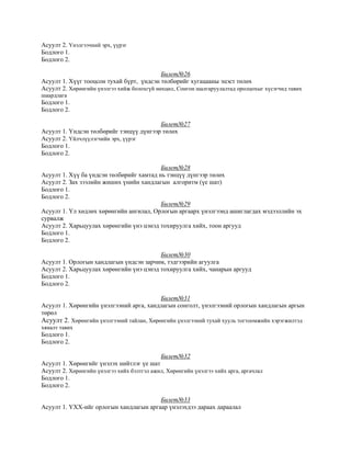 Асуулт 2. Үнэлгээчний эрх, үүрэг
Бодлого 1.
Бодлого 2.
Билет№26
Асуулт 1. Хүүг тооцсон тухай бүрт, үндсэн төлбөрийг хугацааны эцэст төлөх
Асуулт 2. Хөрөнгийн үнэлгээ хийж болохгүй нөхцөл, Сонгон шалгаруулалтад оролцохыг хүсэгчид тавих
шаардлага
Бодлого 1.
Бодлого 2.
Билет№27
Асуулт 1. Үндсэн төлбөрийг тэнцүү дүнгээр төлөх
Асуулт 2. Үйлчлүүлэгчийн эрх, үүрэг
Бодлого 1.
Бодлого 2.
Билет№28
Асуулт 1. Хүү ба үндсэн төлбөрийг хамтад нь тэнцүү дүнгээр төлөх
Асуулт 2. Зах зээлийн жиших үнийн хандлагын алгоритм (үе шат)
Бодлого 1.
Бодлого 2.
Билет№29
Асуулт 1. Үл хөдлөх хөрөнгийн ангилал, Орлогын аргаарх үнэлгээнд ашиглагдах мэдээллийн эх
сурвалж
Асуулт 2. Харьцуулах хөрөнгийн үнэ цэнэд тохируулга хийх, тоон аргууд
Бодлого 1.
Бодлого 2.
Билет№30
Асуулт 1. Орлогын хандлагын үндсэн зарчим, тэдгээрийн агуулга
Асуулт 2. Харьцуулах хөрөнгийн үнэ цэнэд тохируулга хийх, чанарын аргууд
Бодлого 1.
Бодлого 2.
Билет№31
Асуулт 1. Хөрөнгийн үнэлгээний арга, хандлагын сонголт, үнэлгээний орлогын хандлагын аргын
төрөл
Асуулт 2. Хөрөнгийн үнэлгээний тайлан, Хөрөнгийн үнэлгээний тухай хууль тогтоомжийн хэрэгжилтэд
хяналт тавих
Бодлого 1.
Бодлого 2.
Билет№32
Асуулт 1. Хөрөнгийг үнэлэх нийтлэг үе шат
Асуулт 2. Хөрөнгийн үнэлгээ хийх бэлтгэл ажил, Хөрөнгийн үнэлгээ хийх арга, аргачлал
Бодлого 1.
Бодлого 2.
Билет№33
Асуулт 1. ҮХХ-ийг орлогын хандлагын аргаар үнэлэхдээ дараах дараалал
 