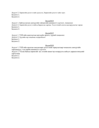 Асуулт 2. Хөрөнгийн үнэлгээ хийх үндэслэл, Хөрөнгийн үнэлгээ хийх гэрээ
Бодлого 1.
Бодлого 2.
Билет№34
Асуулт 1. Байгууллагын санхүүгийн тайлангийн шинжилгээ дүгнэлт, тооцоолол
Асуулт 2. Хөрөнгийн үнэлгээ хийхэд баримтлах зарчим, Үнэлгээчний сонгон шалгаруулалтыг зарлах
Бодлого 1.
Бодлого 2.
Билет№35
Асуулт 1. ҮХХ-ийн ашиглалтын ирээдүйн орлого, түүний тооцоолол
Асуулт 2. Хуулийн нэр томьёоны тодорхойлолт
Бодлого 1.
Бодлого 2.
Билет№36
Асуулт 1. ҮХХ-ийн орлогын хандлагаарх үнэлгээний зориулалтаар тооцоолох санхүүгийн
харьцаанууд, тэдгээрийн шинжилгээ дүгнэлт
Асуулт 2. Үнэлж байгаа хөрөнгийг зах зээлийн жишгээр тохируулга хийхдээ дараахи нөхцлийг
харгалзана
Бодлого 1.
Бодлого 2.
 