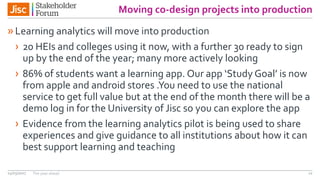 Moving co-design projects into production
»Learning analytics will move into production
› 20 HEIs and colleges using it now, with a further 30 ready to sign
up by the end of the year; many more actively looking
› 86% of students want a learning app. Our app ‘Study Goal’ is now
from apple and android stores .You need to use the national
service to get full value but at the end of the month there will be a
demo log in for the University of Jisc so you can explore the app
› Evidence from the learning analytics pilot is being used to share
experiences and give guidance to all institutions about how it can
best support learning and teaching
14/03/2017 The year ahead 12
 