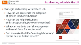 Accelerating edtech in the UK
»Strategic partnership with Edtech UK:
› How can we accelerate the adoption
of edtech in UK institutions?
› How can we help institutions
and startups/scaleups to work together?
› What can we do to de-risk engagement
with small firms for institutions?
› Can we make the UK a ’learning laboratory’
for the best of British edtech?
14/03/2017 The year ahead 15
 