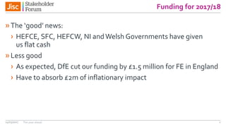 Funding for 2017/18
»The ‘good’ news:
› HEFCE, SFC, HEFCW, NI andWelsh Governments have given
us flat cash
»Less good
› As expected, DfE cut our funding by £1.5 million for FE in England
› Have to absorb £2m of inflationary impact
14/03/2017 The year ahead 2
 