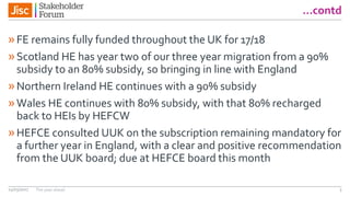 …contd
»FE remains fully funded throughout the UK for 17/18
»Scotland HE has year two of our three year migration from a 90%
subsidy to an 80% subsidy, so bringing in line with England
»Northern Ireland HE continues with a 90% subsidy
»Wales HE continues with 80% subsidy, with that 80% recharged
back to HEIs by HEFCW
»HEFCE consulted UUK on the subscription remaining mandatory for
a further year in England, with a clear and positive recommendation
from the UUK board; due at HEFCE board this month
14/03/2017 The year ahead 3
 