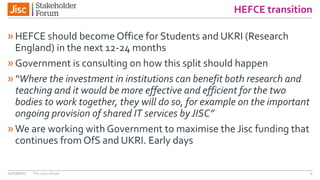 HEFCE transition
»HEFCE should become Office for Students and UKRI (Research
England) in the next 12-24 months
»Government is consulting on how this split should happen
»“Where the investment in institutions can benefit both research and
teaching and it would be more effective and efficient for the two
bodies to work together, they will do so, for example on the important
ongoing provision of shared IT services byJISC”
»We are working with Government to maximise the Jisc funding that
continues from OfS and UKRI. Early days
14/03/2017 The year ahead 4
 