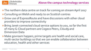 Above the campus technology services
»The northern data centre on track for coming on stream April 2017
»Consulting onWelsh and ready to on Scottish centres
»Grow use of ExpressRoute and have discussions with other cloud
providers to improve connectivity
»Bring Janet-connected cloud service options to you, so far the first
of many G-Cloud partners are Cogeco Peer1, Cloud9 and
Dimension Data
»Make govroam happen; prime targets are health and social care,
multi-sector buildings so that we can enable collaboration between
education, health and other services
14/03/2017 The year ahead , 8
 