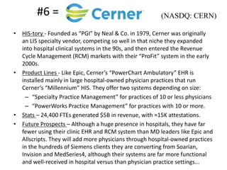 #6 =
• HIS-tory - Founded as “PGI” by Neal & Co. in 1979, Cerner was originally
an LIS specialty vendor, competing so well in that niche they expanded
into hospital clinical systems in the 90s, and then entered the Revenue
Cycle Management (RCM) markets with their “ProFit” system in the early
2000s.
• Product Lines - Like Epic, Cerner’s “PowerChart Ambulatory” EHR is
installed mainly in large hospital-owned physician practices that run
Cerner’s “Millennium” HIS. They offer two systems depending on size:
– “Specialty Practice Management” for practices of 10 or less physicians
– “PowerWorks Practice Management” for practices with 10 or more.
• Stats – 24,400 FTEs generated $5B in revenue, with ≈15K attestations.
• Future Prospects – Although a huge presence in hospitals, they have far
fewer using their clinic EHR and RCM system than MD leaders like Epic and
Allscripts. They will add more physicians through hospital-owned practices
in the hundreds of Siemens clients they are converting from Soarian,
Invision and MedSeries4, although their systems are far more functional
and well-received in hospital versus than physician practice settings...
(NASDQ: CERN)
 