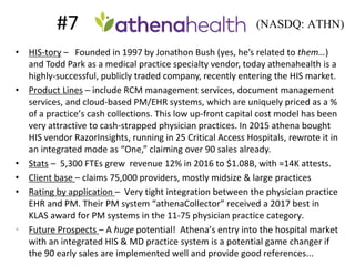 #7 =
• HIS-tory – Founded in 1997 by Jonathon Bush (yes, he’s related to them…)
and Todd Park as a medical practice specialty vendor, today athenahealth is a
highly-successful, publicly traded company, recently entering the HIS market.
• Product Lines – include RCM management services, document management
services, and cloud-based PM/EHR systems, which are uniquely priced as a %
of a practice’s cash collections. This low up-front capital cost model has been
very attractive to cash-strapped physician practices. In 2015 athena bought
HIS vendor RazorInsights, running in 25 Critical Access Hospitals, rewrote it in
an integrated mode as “One,” claiming over 90 sales already.
• Stats – 5,300 FTEs grew revenue 12% in 2016 to $1.08B, with ≈14K attests.
• Client base – claims 75,000 providers, mostly midsize & large practices
• Rating by application – Very tight integration between the physician practice
EHR and PM. Their PM system “athenaCollector” received a 2017 best in
KLAS award for PM systems in the 11-75 physician practice category.
• Future Prospects – A huge potential! Athena’s entry into the hospital market
with an integrated HIS & MD practice system is a potential game changer if
the 90 early sales are implemented well and provide good references...
(NASDQ: ATHN)
 