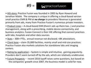 #9 =
• HIS-story: Practice Fusion was founded in 2005 by Ryan Howard and
Jonathan Malek. The company is unique in offering a cloud-based version
small practice EMR & PM at no charge to providers! Revenue is generated
primarily from ads, many from Practice Fusion’s numerous private investors.
• Product Lines – A cloud-based EHR (there’s ads up there too…) and practice
management, along with e-prescribing, mobile device connectivity, and
business analytics. Fusion Connect is their HIE offering that connect practices
with labs, hospitals and other data sources.
• Stats – 300+ FTEs, annual revenue not disclosed; ≈8K attestations.
• Client base – claim 35,000 facilities, mainly small and mid-size practices.
Practice Fusion also markets solutions for standalone labs and imaging
centers.
• Rating by application – System is simple and intuitive, gaining popularity.
Providers don’t seem turned off by the ads, which are relatively unobtrusive.
• Future Prospects – recent 2016 layoff raises some questions, but based on
the companies’ growth since 2007, the business model is solid for now.
 
