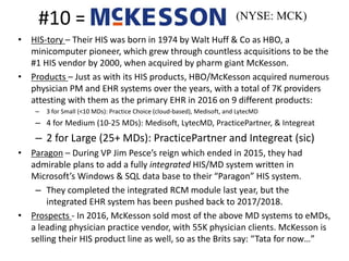 #10 =
• HIS-tory – Their HIS was born in 1974 by Walt Huff & Co as HBO, a
minicomputer pioneer, which grew through countless acquisitions to be the
#1 HIS vendor by 2000, when acquired by pharm giant McKesson.
• Products – Just as with its HIS products, HBO/McKesson acquired numerous
physician PM and EHR systems over the years, with a total of 7K providers
attesting with them as the primary EHR in 2016 on 9 different products:
– 3 for Small (<10 MDs): Practice Choice (cloud-based), Medisoft, and LytecMD
– 4 for Medium (10-25 MDs): Medisoft, LytecMD, PracticePartner, & Integreat
– 2 for Large (25+ MDs): PracticePartner and Integreat (sic)
• Paragon – During VP Jim Pesce’s reign which ended in 2015, they had
admirable plans to add a fully integrated HIS/MD system written in
Microsoft’s Windows & SQL data base to their “Paragon” HIS system.
– They completed the integrated RCM module last year, but the
integrated EHR system has been pushed back to 2017/2018.
• Prospects - In 2016, McKesson sold most of the above MD systems to eMDs,
a leading physician practice vendor, with 55K physician clients. McKesson is
selling their HIS product line as well, so as the Brits say: “Tata for now…”
(NYSE: MCK)
 