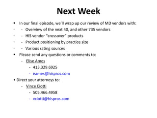 Next Week
 In our final episode, we’ll wrap up our review of MD vendors with:
• - Overview of the next 40, and other 735 vendors
• - HIS vendor “crossover” products
• - Product positioning by practice size
• - Various rating sources
 Please send any questions or comments to:
- Elise Ames
- 413.329.6925
- eames@hispros.com
• Direct your attorneys to:
- Vince Ciotti
- 505.466.4958
- vciotti@hispros.com
 