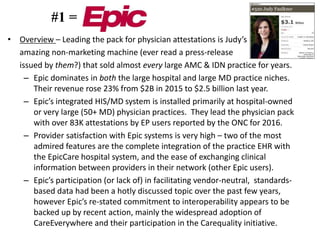 • Overview – Leading the pack for physician attestations is Judy’s
amazing non-marketing machine (ever read a press-release
issued by them?) that sold almost every large AMC & IDN practice for years.
– Epic dominates in both the large hospital and large MD practice niches.
Their revenue rose 23% from $2B in 2015 to $2.5 billion last year.
– Epic’s integrated HIS/MD system is installed primarily at hospital-owned
or very large (50+ MD) physician practices. They lead the physician pack
with over 83K attestations by EP users reported by the ONC for 2016.
– Provider satisfaction with Epic systems is very high – two of the most
admired features are the complete integration of the practice EHR with
the EpicCare hospital system, and the ease of exchanging clinical
information between providers in their network (other Epic users).
– Epic’s participation (or lack of) in facilitating vendor-neutral, standards-
based data had been a hotly discussed topic over the past few years,
however Epic’s re-stated commitment to interoperability appears to be
backed up by recent action, mainly the widespread adoption of
CareEverywhere and their participation in the Carequality initiative.
#1 =
 