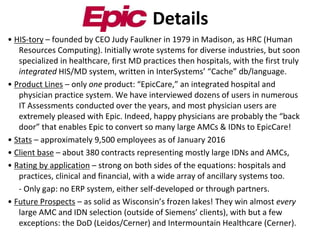 • HIS-tory – founded by CEO Judy Faulkner in 1979 in Madison, as HRC (Human
Resources Computing). Initially wrote systems for diverse industries, but soon
specialized in healthcare, first MD practices then hospitals, with the first truly
integrated HIS/MD system, written in InterSystems’ “Cache” db/language.
• Product Lines – only one product: “EpicCare,” an integrated hospital and
physician practice system. We have interviewed dozens of users in numerous
IT Assessments conducted over the years, and most physician users are
extremely pleased with Epic. Indeed, happy physicians are probably the “back
door” that enables Epic to convert so many large AMCs & IDNs to EpicCare!
• Stats – approximately 9,500 employees as of January 2016
• Client base – about 380 contracts representing mostly large IDNs and AMCs,
• Rating by application – strong on both sides of the equations: hospitals and
practices, clinical and financial, with a wide array of ancillary systems too.
- Only gap: no ERP system, either self-developed or through partners.
• Future Prospects – as solid as Wisconsin’s frozen lakes! They win almost every
large AMC and IDN selection (outside of Siemens’ clients), with but a few
exceptions: the DoD (Leidos/Cerner) and Intermountain Healthcare (Cerner).
Details
 