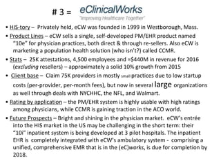 • HIS-tory – Privately held, eCW was founded in 1999 in Westborough, Mass.
• Product Lines – eCW sells a single, self-developed PM/EHR product named
“10e” for physician practices, both direct & through re-sellers. Also eCW is
marketing a population health solution (who isn’t?) called CCMR.
• Stats – 25K attestations, 4,500 employees and ≈$440M in revenue for 2016
(excluding resellers) – approximately a solid 10% growth from 2015
• Client base – Claim 75K providers in mostly small practices due to low startup
costs (per-provider, per-month fees), but now in several large organizations
as well through deals with NYCHHC, the NFL, and Walmart.
• Rating by application – the PM/EHR system is highly usable with high ratings
among physicians, while CCMR is gaining traction in the ACO world.
• Future Prospects – Bright and shining in the physician market. eCW’s entrée
into the HIS market in the US may be challenging in the short term: their
“10i” inpatient system is being developed at 3 pilot hospitals. The inpatient
EHR is completely integrated with eCW’s ambulatory system - comprising a
unified, comprehensive EMR that is in the (eC)works, is due for completion by
2018.
# 3 =
 