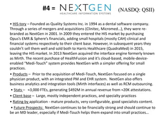 #4 =
• HIS-tory – Founded as Quality Systems Inc. in 1994 as a dental software company.
Through a series of mergers and acquisitions (Clinitec, Micromed…), they were re-
branded as NextGen in 2001. In 2009 they entered the HIS market by purchasing
Opus’s EMR & Sphere’s financials, adding small hospitals (mostly CAH) clinical and
financial systems respectively to their client base. However, in subsequent years they
couldn’t sell them well and sold both to Harris Healthcare (QuadraMed) in 2015,
leaving the HIS market. In 2013 NextGen acquired the interface engine formerly known
as Mirth. The recent purchase of HealthFusion and it’s cloud-based, mobile-device-
enabled “Medi-Touch” system provides NextGen with a simpler offering for small
practices.
• Products – Prior to the acquisition of Medi-Touch, NextGen focused on a single
physician product, with an integrated PM and EHR system. NextGen also offers
business analytics and integration tools (Mirth interfaces) as well as RCM outsourcing.
• Stats – ≈3,000 FTEs, generating $492M in annual revenue from ≈20K attestations.
• Client base – Large, mostly independent practices, and specialty practices
• Rating by application - mature products, very configurable, good specialists content.
• Future Prospects: NextGen continues to be financially strong and should continue to
be an MD leader, especially if Medi-Touch helps them expand into small practices…
(NASDQ: QSII)
 