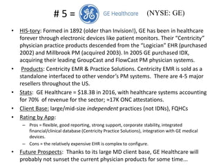 • HIS-tory: Formed in 1892 (older than Invision!), GE has been in healthcare
forever through electronic devices like patient monitors. Their “Centricity”
physician practice products descended from the “Logician” EHR (purchased
2002) and Millbrook PM (acquired 2003). In 2005 GE purchased IDX,
acquiring their leading GroupCast and FlowCast PM physician systems.
• Products: Centricity EMR & Practice Solutions. Centricity EMR is sold as a
standalone interfaced to other vendor’s PM systems. There are 4-5 major
resellers throughout the US.
• Stats: GE Healthcare = $18.3B in 2016, with healthcare systems accounting
for 70% of revenue for the sector; ≈17K ONC attestations.
• Client Base: large/mid-size independent practices (not IDNs), FQHCs
• Rating by App:
– Pros = flexible, good reporting, strong support, corporate stability, integrated
financial/clinical database (Centricity Practice Solutions), integration with GE medical
devices.
– Cons = the relatively expensive EHR is complex to configure.
• Future Prospects: Thanks to its large MD client base, GE Healthcare will
probably not sunset the current physician products for some time...
# 5 = (NYSE: GE)
 