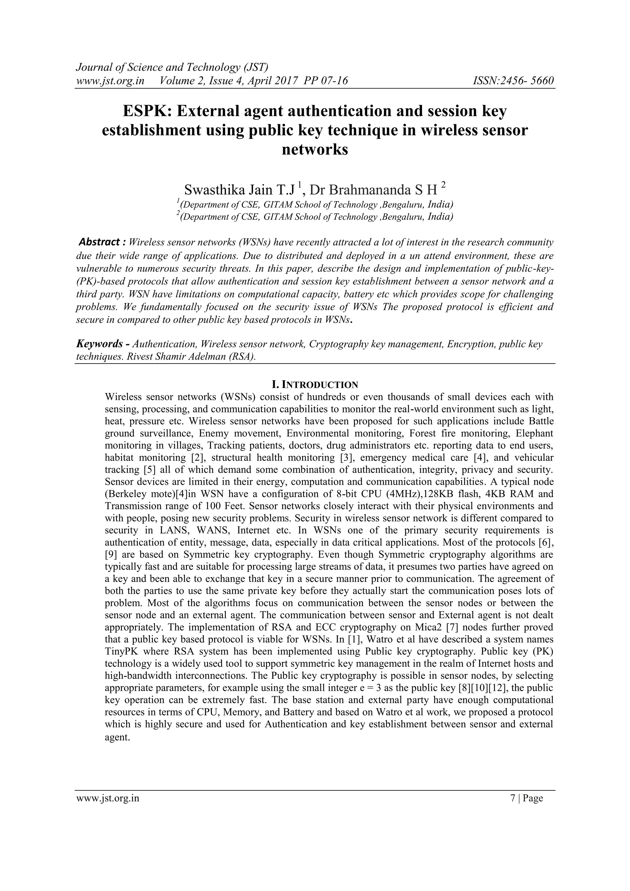 Journal of Science and Technology (JST) www.jst.org.in Volume 2, Issue 4, April 2017 PP 07-16 ISSN:2456- 5660 www.jst.org.in 7 | Page ESPK: External agent authentication and session key establishment using public key technique in wireless sensor networks Swasthika Jain T.J 1 , Dr Brahmananda S H 2 1 (Department of CSE, GITAM School of Technology ,Bengaluru, India) 2 (Department of CSE, GITAM School of Technology ,Bengaluru, India) Abstract : Wireless sensor networks (WSNs) have recently attracted a lot of interest in the research community due their wide range of applications. Due to distributed and deployed in a un attend environment, these are vulnerable to numerous security threats. In this paper, describe the design and implementation of public-key- (PK)-based protocols that allow authentication and session key establishment between a sensor network and a third party. WSN have limitations on computational capacity, battery etc which provides scope for challenging problems. We fundamentally focused on the security issue of WSNs The proposed protocol is efficient and secure in compared to other public key based protocols in WSNs. Keywords - Authentication, Wireless sensor network, Cryptography key management, Encryption, public key techniques. Rivest Shamir Adelman (RSA). I. INTRODUCTION Wireless sensor networks (WSNs) consist of hundreds or even thousands of small devices each with sensing, processing, and communication capabilities to monitor the real-world environment such as light, heat, pressure etc. Wireless sensor networks have been proposed for such applications include Battle ground surveillance, Enemy movement, Environmental monitoring, Forest fire monitoring, Elephant monitoring in villages, Tracking patients, doctors, drug administrators etc. reporting data to end users, habitat monitoring [2], structural health monitoring [3], emergency medical care [4], and vehicular tracking [5] all of which demand some combination of authentication, integrity, privacy and security. Sensor devices are limited in their energy, computation and communication capabilities. A typical node (Berkeley mote)[4]in WSN have a configuration of 8-bit CPU (4MHz),128KB flash, 4KB RAM and Transmission range of 100 Feet. Sensor networks closely interact with their physical environments and with people, posing new security problems. Security in wireless sensor network is different compared to security in LANS, WANS, Internet etc. In WSNs one of the primary security requirements is authentication of entity, message, data, especially in data critical applications. Most of the protocols [6], [9] are based on Symmetric key cryptography. Even though Symmetric cryptography algorithms are typically fast and are suitable for processing large streams of data, it presumes two parties have agreed on a key and been able to exchange that key in a secure manner prior to communication. The agreement of both the parties to use the same private key before they actually start the communication poses lots of problem. Most of the algorithms focus on communication between the sensor nodes or between the sensor node and an external agent. The communication between sensor and External agent is not dealt appropriately. The implementation of RSA and ECC cryptography on Mica2 [7] nodes further proved that a public key based protocol is viable for WSNs. In [1], Watro et al have described a system names TinyPK where RSA system has been implemented using Public key cryptography. Public key (PK) technology is a widely used tool to support symmetric key management in the realm of Internet hosts and high-bandwidth interconnections. The Public key cryptography is possible in sensor nodes, by selecting appropriate parameters, for example using the small integer e = 3 as the public key [8][10][12], the public key operation can be extremely fast. The base station and external party have enough computational resources in terms of CPU, Memory, and Battery and based on Watro et al work, we proposed a protocol which is highly secure and used for Authentication and key establishment between sensor and external agent. 